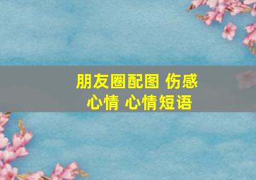 朋友圈配图 伤感 心情 心情短语